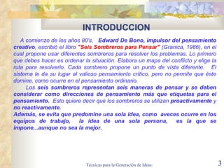 INTRODUCCION A comienzo de los años 80's,  Edward De Bono, impulsor del pensamiento creativo , escribió el libro  "Seis Sombreros para Pensar"  (Granica, 1986), en el cual propone usar diferentes sombreros para resolver los problemas. Lo primero que debes hacer es ordenar la situación. Elabora un mapa del conflicto y elige la ruta para resolverlo. Cada sombrero propone un punto de vista diferente.    El sistema le da su lugar al valioso pensamiento crítico, pero no permite que éste domine, como ocurre en el pensamiento ordinario.   Los  seis sombreros representan seis maneras de pensar y se deben considerar como direcciones de pensamiento más que etiquetas para el pensamiento.   Esto quiere decir que los sombreros se utilizan  proactivamente  y  no reactivamente.  Además, se evita que predomine una sola idea, como  aveces ocurre en los equipos de trabajo,  la idea de una sola persona,  es la que se impone...aunque no sea la mejor. 