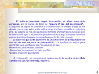 El método promueve mayor intercambio de ideas entre más personas.   En el mundo de Bono se  "separa el ego del desempeño".    Cualquiera es capaz de contribuir a la exploración sin afectar el ego de los demás puesto que todos están utilizando el sombrero amarillo o cualquiera otro.  El sistema de los seis sombreros fomenta el desempeño más bien que la defensa del ego.  Las personas pueden contribuir bajo cualquier sombrero aunque inicialmente hayan sustentado un punto de vista opuesto.  La clave es que cada sombrero es una dirección de pensamiento en vez de ser una etiqueta de pensamiento.   La justificación teórica para utilizar los Seis Sombreros del Pensamiento es que:  Fomenta el pensamiento paralelo Fomenta el pensamiento en toda amplitud Separa el ego del desempeño   A continuación  se presenta una explicación de  la técnica de los Seis Sombreros Del Pensamiento. Veamos... 