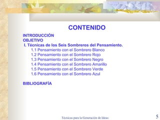 CONTENIDO INTRODUCCIÓN OBJETIVO I.  Técnicas  de  los Seis  S ombreros del Pensamiento. 1.1 Pensamiento con el Sombrero Blanco 1.2 Pensamiento con el Sombrero Rojo 1.3 Pensamiento con el Sombrero Negro 1.4 Pensamiento con el Sombrero Amarillo  1.5 Pensamiento con el Sombrero Verde 1.6 Pensamiento con el Sombrero Azul BIBLIOGRAFÍA 