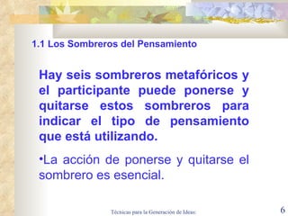 Hay seis sombreros metafóricos y el participante puede ponerse y quitarse estos sombreros para indicar el tipo de pensamiento que está utilizando.    La acción de ponerse y quitarse el sombrero es esencial.  1.1  Los Sombreros del Pensamiento 