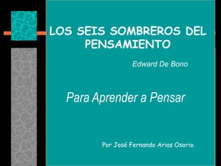 LOS SEIS SOMBREROS DEL
     PENSAMIENTO
                  Edward De Bono



  Para Aprender a Pensar


        Por José Fernando Arias Osorio.
 