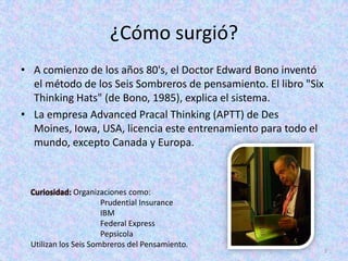 ¿Cómo surgió?
• A comienzo de los años 80's, el Doctor Edward Bono inventó
  el método de los Seis Sombreros de pensamiento. El libro "Six
  Thinking Hats" (de Bono, 1985), explica el sistema.
• La empresa Advanced Pracal Thinking (APTT) de Des
  Moines, Iowa, USA, licencia este entrenamiento para todo el
  mundo, excepto Canada y Europa.



                Organizaciones como:
                       Prudential Insurance
                       IBM
                       Federal Express
                       Pepsicola
  Utilizan los Seis Sombreros del Pensamiento.
                                                                  2
 