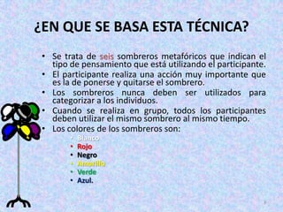 ¿EN QUE SE BASA ESTA TÉCNICA?
 • Se trata de seis sombreros metafóricos que indican el
   tipo de pensamiento que está utilizando el participante.
 • El participante realiza una acción muy importante que
   es la de ponerse y quitarse el sombrero.
 • Los sombreros nunca deben ser utilizados para
   categorizar a los individuos.
 • Cuando se realiza en grupo, todos los participantes
   deben utilizar el mismo sombrero al mismo tiempo.
 • Los colores de los sombreros son:
        •   Blanco
        •   Rojo
        •   Negro
        •   Amarillo
        •   Verde
        •   Azul.

                                                          3
 