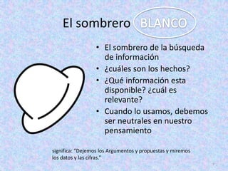 El sombrero
                  • El sombrero de la búsqueda
                    de información
                  • ¿cuáles son los hechos?
                  • ¿Qué información esta
                    disponible? ¿cuál es
                    relevante?
                  • Cuando lo usamos, debemos
                    ser neutrales en nuestro
                    pensamiento

significa: “Dejemos los Argumentos y propuestas y miremos
los datos y las cifras.”
                                                            7
 