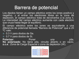 Barrera de potencial 
Los dipolos tienen un campo eléctrico entre los iones positivo y negativo, y al entrar los electrones libres en la zona de deplexión, el campo eléctrico trata de devolverlos a la zona n. La intensidad del campo eléctrico aumenta con cada electrón que cruza hasta llegar al equilibrio. 
El campo eléctrico entre los iones es equivalente a una diferencia de potencial llamada "Barrera de Potencial" que a 25 ºC vale: 
0.3 V para diodos de Ge. 
0.7 V para diodos de Si. 
Polarizar: Poner una pila. No polarizado: No tiene pila, circuito abierto o en vacío. z.c.e.: Zona de Carga Espacial o zona de deplexión (W).  