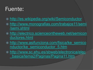 Fuente: 
http://es.wikipedia.org/wiki/Semiconductor 
http://www.monografias.com/trabajos11/semi/semi.shtml 
http://electrico.scienceontheweb.net/semiconductores.html 
http://www.asifunciona.com/fisica/ke_semiconductor/ke_semiconductor_5.htm 
http://www.sc.ehu.es/sbweb/electronica/elec_basica/tema2/Paginas/Pagina11.htm 