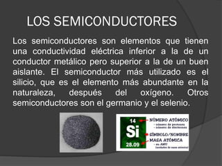 LOS SEMICONDUCTORES 
Los semiconductores son elementos que tienen una conductividad eléctrica inferior a la de un conductor metálico pero superior a la de un buen aislante. El semiconductor más utilizado es el silicio, que es el elemento más abundante en la naturaleza, después del oxígeno. Otros semiconductores son el germanio y el selenio.  