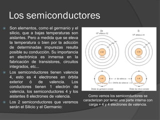 Los semiconductores 
Son elementos, como el germanio y el silicio, que a bajas temperaturas son aislantes. Pero a medida que se eleva la temperatura o bien por la adicción de determinadas impurezas resulta posible su conducción. Su importancia en electrónica es inmensa en la fabricación de transistores, circuitos integrados, etc... 
Los semiconductores tienen valencia 4, esto es 4 electrones en órbita exterior ó de valencia. Los conductores tienen 1 electrón de valencia, los semiconductores 4 y los aislantes 8 electrones de valencia. 
Los 2 semiconductores que veremos serán el Silicio y el Germanio: 
Como vemos los semiconductores se caracterizan por tener una parte interna con carga + 4 y 4 electrones de valencia.  