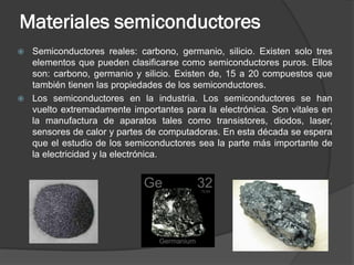 Materiales semiconductores 
Semiconductores reales: carbono, germanio, silicio. Existen solo tres elementos que pueden clasificarse como semiconductores puros. Ellos son: carbono, germanio y silicio. Existen de, 15 a 20 compuestos que también tienen las propiedades de los semiconductores. 
Los semiconductores en la industria. Los semiconductores se han vuelto extremadamente importantes para la electrónica. Son vitales en la manufactura de aparatos tales como transistores, diodos, laser, sensores de calor y partes de computadoras. En esta década se espera que el estudio de los semiconductores sea la parte más importante de la electricidad y la electrónica.  