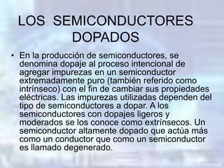 LOS SEMICONDUCTORES
       DOPADOS
• En la producción de semiconductores, se
  denomina dopaje al proceso intencional de
  agregar impurezas en un semiconductor
  extremadamente puro (también referido como
  intrínseco) con el fin de cambiar sus propiedades
  eléctricas. Las impurezas utilizadas dependen del
  tipo de semiconductores a dopar. A los
  semiconductores con dopajes ligeros y
  moderados se los conoce como extrínsecos. Un
  semiconductor altamente dopado que actúa más
  como un conductor que como un semiconductor
  es llamado degenerado.
 