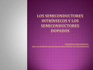 los semiconductores intrínsecos y los semiconductores dopados REFERENCIA BIBLIOGRAFICA . http://es.wikipedia.org/wiki/Semiconductor#Tipos_de_semiconductores 