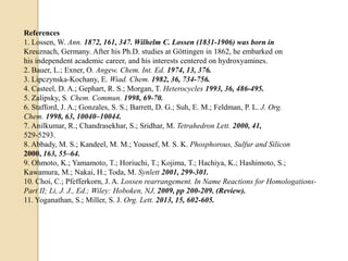 References
1. Lossen, W. Ann. 1872, 161, 347. Wilhelm C. Lossen (1831-1906) was born in
Kreuznach, Germany. After his Ph.D. studies at Göttingen in 1862, he embarked on
his independent academic career, and his interests centered on hydroxyamines.
2. Bauer, L.; Exner, O. Angew. Chem. Int. Ed. 1974, 13, 376.
3. Lipczynska-Kochany, E. Wiad. Chem. 1982, 36, 734-756.
4. Casteel, D. A.; Gephart, R. S.; Morgan, T. Heterocycles 1993, 36, 486-495.
5. Zalipsky, S. Chem. Commun. 1998, 69-70.
6. Stafford, J. A.; Gonzales, S. S.; Barrett, D. G.; Suh, E. M.; Feldman, P. L. J. Org.
Chem. 1998, 63, 10040–10044.
7. Anilkumar, R.; Chandrasekhar, S.; Sridhar, M. Tetrahedron Lett. 2000, 41,
529-5293.
8. Abbady, M. S.; Kandeel, M. M.; Youssef, M. S. K. Phosphorous, Sulfur and Silicon
2000, 163, 55–64.
9. Ohmoto, K.; Yamamoto, T.; Horiuchi, T.; Kojima, T.; Hachiya, K.; Hashimoto, S.;
Kawamura, M.; Nakai, H.; Toda, M. Synlett 2001, 299-301.
10. Choi, C.; Pfefferkorn, J. A. Lossen rearrangement. In Name Reactions for Homologations-
Part II; Li, J. J., Ed.; Wiley: Hoboken, NJ, 2009, pp 200-209. (Review).
11. Yoganathan, S.; Miller, S. J. Org. Lett. 2013, 15, 602-605.
 