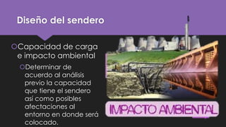 Diseño del sendero
Capacidad de carga
e impacto ambiental
Determinar de
acuerdo al análisis
previo la capacidad
que tiene el sendero
así como posibles
afectaciones al
entorno en donde será
colocado.

 