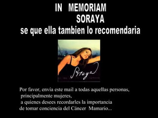 Soraya IN  MEMORIAM SORAYA se que ella tambien lo recomendaria Por favor, envía est e   mail  a todas aquellas  personas, principalmente  mujeres , a quienes desees recordarles la importancia  de tomar conciencia del Cáncer  Mama rio.. . 
