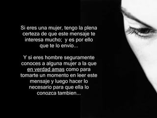 Si eres una mujer, tengo la plena certeza de que este mensaje te interesa mucho;  y es por ello que te lo envío... Y si  eres hombre   segur amente  conoces  a  alguna mujer  a la que  en verdad amas  como para tomarte un momento en leer  e ste  mensaje  y luego hacer lo necesario para que ella lo conozca tambien.. . 