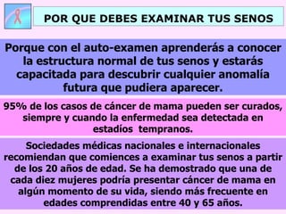 POR QUE DEBES EXAMINAR TUS SENOS Sociedades médicas nacionales e internacionales recomiendan que comiences a examinar tus senos a partir de los 20 años de edad. Se ha demostrado que una de cada diez mujeres podría presentar cáncer de mama en algún momento de su vida, siendo más frecuente en edades comprendidas entre 40 y 65 años. Porque con el auto-examen aprenderás a conocer la estructura normal de tus senos y estarás capacitada para descubrir cualquier anomalía futura que pudiera aparecer. 95% de los casos de cáncer de mama pueden ser curados, siempre y cuando la enfermedad sea detectada en estadíos  tempranos. 