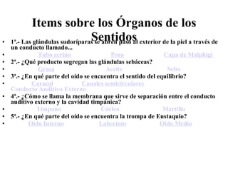 Items sobre los Órganos de los Sentidos 1ª.- Las glándulas sudoríparas se abren paso al exterior de la piel a través de un conducto llamado...                    Tubo ecrino                           Poro                           Capa de  Malphigi  2ª.- ¿Qué producto segregan las glándulas sebáceas?                   Grasa                                  Aceite                              Sebo   3ª.- ¿En qué parte del oído se encuentra el sentido del equilibrio?               Caracol                    Canales semicirculares             Conducto Auditivo Externo   4ª.- ¿Cómo se llama la membrana que sirve de separación entre el conducto auditivo externo y la cavidad timpánica?                  Tímpano                           Cóclea                             Martillo   5ª.- ¿En qué parte del oído se encuentra la trompa de Eustaquio?             Oído Interno                        Laberinto                       Oído Medio   