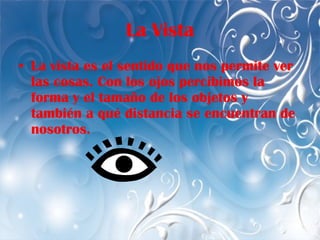 La Vista La vista es el sentido que nos permite ver las cosas. Con los ojos percibimos la forma y el tamaño de los objetos y también a qué distancia se encuentran de nosotros.