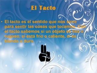 El Tacto El tacto es el sentido que nos sirve para sentir las cosas que tocamos. Con el tacto sabemos si un objeto es liso o rugoso, si está frio o caliente, si es blando o duro.