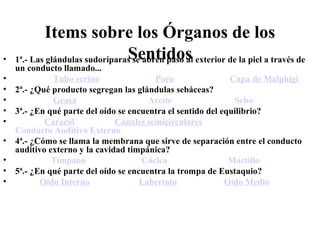 Items sobre los Órganos de los
Sentidos• 1ª.- Las glándulas sudoríparas se abren paso al exterior de la piel a través de
un conducto llamado...
• Tubo ecrino Poro Capa de Malphigi
• 2ª.- ¿Qué producto segregan las glándulas sebáceas?
• Grasa Aceite Sebo
• 3ª.- ¿En qué parte del oído se encuentra el sentido del equilibrio?
• Caracol Canales semicirculares
Conducto Auditivo Externo
• 4ª.- ¿Cómo se llama la membrana que sirve de separación entre el conducto
auditivo externo y la cavidad timpánica?
• Tímpano Cóclea Martillo
• 5ª.- ¿En qué parte del oído se encuentra la trompa de Eustaquio?
• Oído Interno Laberinto Oído Medio
 