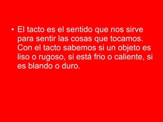 El tacto es el sentido que nos sirve para sentir las cosas que tocamos. Con el tacto sabemos si un objeto es liso o rugoso, si está frio o caliente, si es blando o duro.    