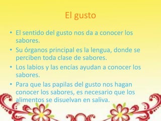 El gusto
• El sentido del gusto nos da a conocer los
  sabores.
• Su órganos principal es la lengua, donde se
  perciben toda clase de sabores.
• Los labios y las encías ayudan a conocer los
  sabores.
• Para que las papilas del gusto nos hagan
  conocer los sabores, es necesario que los
  alimentos se disuelvan en saliva.
 