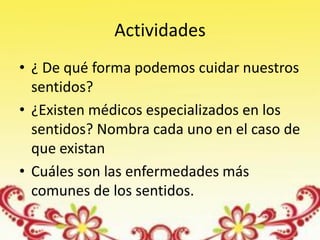 Actividades
• ¿ De qué forma podemos cuidar nuestros
  sentidos?
• ¿Existen médicos especializados en los
  sentidos? Nombra cada uno en el caso de
  que existan
• Cuáles son las enfermedades más
  comunes de los sentidos.
 