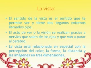 La vista
• El sentido de la vista es el sentido que te
  permite ver y tiene dos órganos externos
  llamados ojos.
• El acto de ver o la visión se realizan gracias a
  nervios que salen de los ojos y que van a parar
  al cerebro.
• La vista está relacionada en especial con la
  percepción del color, la forma, la distancia y
  las imágenes en tres dimensiones.
 