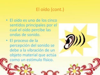 El oído (cont.)

• El oído es uno de los cinco
  sentidos principales por el
  cual el oído percibe las
  ondas de sonido.
• El proceso de la
  percepción del sonido se
  debe a la vibración de un
  objeto material que actúa
  como un estímulo físico.
 