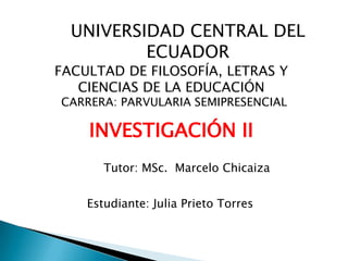UNIVERSIDAD CENTRAL DEL
          ECUADOR
FACULTAD DE FILOSOFÍA, LETRAS Y
   CIENCIAS DE LA EDUCACIÓN
CARRERA: PARVULARIA SEMIPRESENCIAL

    INVESTIGACIÓN II
       Tutor: MSc. Marcelo Chicaiza


    Estudiante: Julia Prieto Torres
               6to. “A”
 
