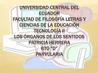 UNIVERSIDAD CENTRAL DEL
           ECUADOR
FACULTAD DE FILOSOFÍA LETRAS Y
   CIENCIAS DE LA EDUCACIÓN
         TECNOLOGÍA II
 LOS ÓRGANOS DE LOS SENTIDOS
       PATRICIA HERRERA
            6TO “D”
          PARVULARIA
 