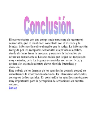 El cuerpo cuenta con una complicada estructura de receptores
sensoriales, que lo mantienen conectado con el exterior y le
brindan información sobre el medio que lo rodea. La información
recogida por los receptores sensoriales es enviada al cerebro,
donde distintas áreas la procesan y reparten la indicación de
actuar en consecuencia. Los estímulos que llegan del medio son
muy variados, pero los órganos sensoriales son específicos, y
actúan si el estimulo alcanza cierto nivel de intensidad y
duración.
Este trabajo de los órganos de los sentidos ha costado porqué no
encontramos la información adecuada. Es interesante saber estos
conceptos de los sentidos. En conclusión los sentidos son órganos
muy importantes para la percepción de sensaciones en nuestro
entorno.
Índice
 