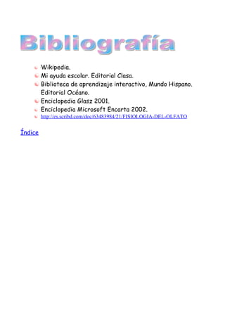  Wikipedia.
     Mi ayuda escolar. Editorial Clasa.
     Biblioteca de aprendizaje interactivo, Mundo Hispano.
      Editorial Océano.
     Enciclopedia Glasz 2001.
     Enciclopedia Microsoft Encarta 2002.
     http://es.scribd.com/doc/63483984/21/FISIOLOGIA-DEL-OLFATO


Índice
 