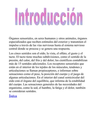 Órganos sensoriales, en seres humanos y otros animales, órganos
especializados que reciben estímulos del exterior y transmiten el
impulso a través de las vías nerviosas hasta el sistema nervioso
central donde se procesa y se genera una respuesta.
Los cinco sentidos son el oído, la vista, el olfato, el gusto y el
tacto. El tacto tiene muchas subdivisiones, como el sentido de la
presión, del calor, del frío y del dolor; los científicos contabilizan
más de 15 sentidos adicionales. Los receptores sensoriales que
están en el interior de los tejidos de los músculos, tendones y
articulaciones se llaman propioceptores, e informan sobre
sensaciones como el peso, la posición del cuerpo y el juego de
algunas articulaciones. En el interior del canal semicircular del
oído está el órgano del equilibrio, que informa de la estabilidad
del cuerpo. Las sensaciones generales de las necesidades del
organismo, como la sed, el hambre, la fatiga y el dolor, también
se consideran sentidos.
Índice
 
