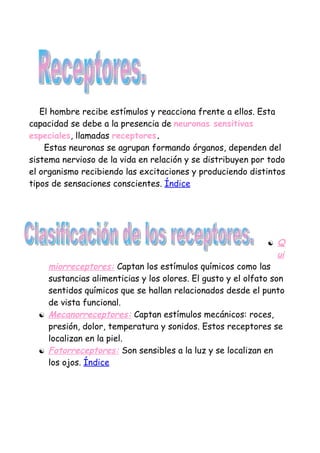 El hombre recibe estímulos y reacciona frente a ellos. Esta
capacidad se debe a la presencia de neuronas sensitivas
especiales, llamadas receptores.
    Estas neuronas se agrupan formando órganos, dependen del
sistema nervioso de la vida en relación y se distribuyen por todo
el organismo recibiendo las excitaciones y produciendo distintos
tipos de sensaciones conscientes. Índice




                                                                  Q
                                                                   ui
      miorreceptores: Captan los estímulos químicos como las
      sustancias alimenticias y los olores. El gusto y el olfato son
      sentidos químicos que se hallan relacionados desde el punto
      de vista funcional.
     Mecanorreceptores: Captan estímulos mecánicos: roces,
      presión, dolor, temperatura y sonidos. Estos receptores se
      localizan en la piel.
     Fotorreceptores: Son sensibles a la luz y se localizan en
      los ojos. Índice
 