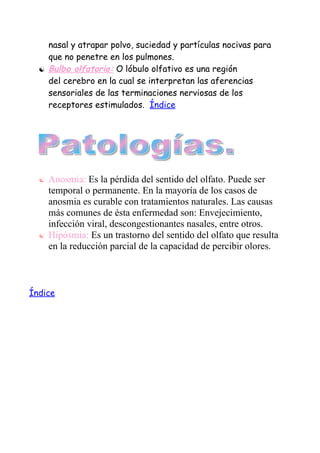 nasal y atrapar polvo, suciedad y partículas nocivas para
      que no penetre en los pulmones.
     Bulbo olfatorio: O lóbulo olfativo es una región
      del cerebro en la cual se interpretan las aferencias
      sensoriales de las terminaciones nerviosas de los
      receptores estimulados. Índice




     Anosmia: Es la pérdida del sentido del olfato. Puede ser
      temporal o permanente. En la mayoría de los casos de
      anosmia es curable con tratamientos naturales. Las causas
      más comunes de ésta enfermedad son: Envejecimiento,
      infección viral, descongestionantes nasales, entre otros.
     Hipósmia: Es un trastorno del sentido del olfato que resulta
      en la reducción parcial de la capacidad de percibir olores.



Índice
 