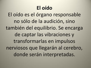 El oído
 El oído es el órgano responsable
    no sólo de la audición, sino
también del equilibrio. Se encarga
     de captar las vibraciones y
    transformarlas en impulsos
nerviosos que llegarán al cerebro,
    donde serán interpretadas.
 