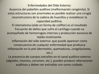 Enfermedades del Oído Externo:
   Ausencia del pabellón auditivo (malformación congénita). Si
  estas estructuras son anormales es posible realizar una cirugía
     reconstructora de la cadena de huesillos y restablecer la
                        capacidad auditiva.
     El otematoma (oído en forma de coliflor) es el resultado
        frecuente de daños que sufre el cartílago cuando va
 acompañado de hemorragias internas y producción excesiva de
                         tejido cicatrizante.
     Inflamación del oído externo: que puede aparecer como
       consecuencia de cualquier enfermedad que produzca
 inflamación en la piel (dermatitis, quemaduras, congelaciones,
                                 etc.)
  La presencia de cuerpos extraños en el canal auditivo externo
(algodón, insectos, cerumen, etc.), pueden producir alteraciones
         auditivas y deben ser extraídas con sumo cuidado.
 
