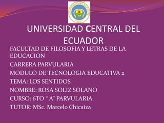 FACULTAD DE FILOSOFIA Y LETRAS DE LA
EDUCACION
CARRERA PARVULARIA
MODULO DE TECNOLOGIA EDUCATIVA 2
TEMA: LOS SENTIDOS
NOMBRE: ROSA SOLIZ SOLANO
CURSO: 6TO “ A” PARVULARIA
TUTOR: MSc. Marcelo Chicaiza
UNIVERSIDAD CENTRAL DEL
ECUADOR
 