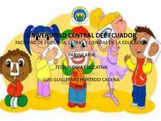 UNIVERSIDAD CENTRAL DEL ECUADOR
FACULTAD DE FILOSOFÍA, LETRAS Y CIENCIAS DE LA EDUCACIÓN
PARVULARIA
TECNOLOGIA EDUCATIVA
LUIS GUILLERMO HURTADO CADENA
6to C