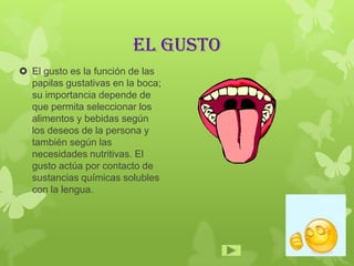 EL GUSTO
 El gusto es la función de las
papilas gustativas en la boca;
su importancia depende de
que permita seleccionar los
alimentos y bebidas según
los deseos de la persona y
también según las
necesidades nutritivas. El
gusto actúa por contacto de
sustancias químicas solubles
con la lengua.
 