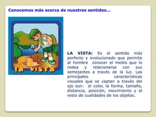 Conocemos más acerca de nuestros sentidos…

LA VISTA: Es el sentido más
perfecto y evolucionado que permite
al hombre conocer el medio que lo
rodea
y
relacionarse
con
sus
semejantes a través de la luz. Las
principales
características
visuales que se captan a través del
ojo son: el color, la forma, tamaño,
distancia, posición, movimiento y el
resto de cualidades de los objetos.

 