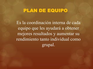 PLAN DE EQUIPO
Es la coordinación interna de cada
equipo que les ayudará a obtener
mejores resultados y aumentar su
rendimiento tanto individual como
grupal.

 