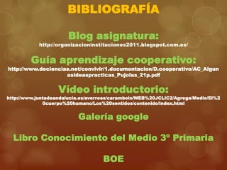BIBLIOGRAFÍA
Blog asignatura:

http://organizacioninstituciones2011.blogspot.com.es/

Guía aprendizaje cooperativo:

http://www.deciencias.net/convivir/1.documentacion/D.cooperativo/AC_Algun
asideaspracticas_Pujolas_21p.pdf

Vídeo introductorio:

http://www.juntadeandalucia.es/averroes/carambolo/WEB%20JCLIC2/Agrega/Medio/El%2
0cuerpo%20humano/Los%20sentidos/contenido/index.html

Galería google
Libro Conocimiento del Medio 3º Primaria
BOE

 