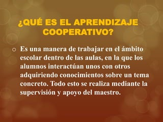 ¿QUÉ ES EL APRENDIZAJE
COOPERATIVO?
o Es una manera de trabajar en el ámbito
escolar dentro de las aulas, en la que los
alumnos interactúan unos con otros
adquiriendo conocimientos sobre un tema
concreto. Todo esto se realiza mediante la
supervisión y apoyo del maestro.

 