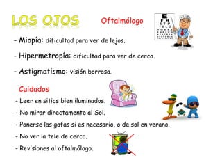 Oftalmólogo 
- Miopía: dificultad para ver de lejos. 
- Hipermetropía: dificultad para ver de cerca. 
- Astigmatismo: visión borrosa. 
Cuidados 
- Leer en sitios bien iluminados. 
- No mirar directamente al Sol. 
- Ponerse las gafas si es necesario, o de sol en verano. 
- No ver la tele de cerca. 
- Revisiones al oftalmólogo. 
 
