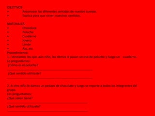 OBJETIVOS
• Reconocer los diferentes sentidos de nuestro cuerpo.
• Explica para que sirven nuestros sentidos.
MATERIALES:
• Chocolate
• Peluche
• Cuaderno
• Joyero
• Limón
• Ajo, etc
Procedimiento:
1.- Vendamos los ojos aún niño, los demás le pasan un oso de peluche y luego un cuaderno.
Le preguntamos:
¿Cómo es el peluche?
………………………………………………………………………………………………
¿Qué sentido utilizaste?
………………………………………………………………………………………………
2.-A otro niño le damos un pedazo de chocolate y luego se reparte a todos los integrantes del
grupo.
Les preguntamos:
¿Qué sabor tiene?
…………………………………………………………………………………………
¿Qué sentido utilizaste?
…………………………………………………………………………………………