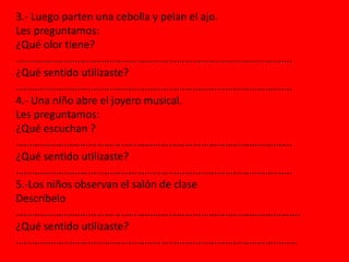 3.- Luego parten una cebolla y pelan el ajo.
Les preguntamos:
¿Qué olor tiene?
………………………………………………………………………………………….
¿Qué sentido utilizaste?
………………………………………………………………………………………….
4.- Una niño abre el joyero musical.
Les preguntamos:
¿Qué escuchan ?
………………………………………………………………………………………….
¿Qué sentido utilizaste?
………………………………………………………………………………………….
5.-Los niños observan el salón de clase
Descríbelo
…………………………………………………………………………………………….
¿Qué sentido utilizaste?
……………………………………………………………………………………………