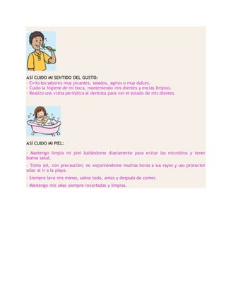 ASÍ CUIDO MI SENTIDO DEL GUSTO:
- Evito los sabores muy picantes, salados, agrios o muy dulces.
- Cuido la higiene de mi boca, manteniendo mis dientes y encías limpios.
- Realizo una visita periódica al dentista para ver el estado de mis dientes.
ASÍ CUIDO MI PIEL:
- Mantengo limpia mi piel bañándome diariamente para evitar los microbios y tener
buena salud.
- Tomo sol, con precaución; no exponiéndome muchas horas a sus rayos y uso protector
solar al ir a la playa.
- Siempre lavo mis manos, sobre todo, antes y después de comer.
- Mantengo mis uñas siempre recortadas y limpias.
 