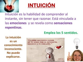 INTUICIÓN
Intuición es la habilidad de comprender al
instante, sin tener que razonar. Está vinculada a
las emociones y se revela como sensaciones
repentinas.
Emplea los 5 sentidos.
La intuición
es un
conocimiento
inconsciente.
No puede
explicarse.
 